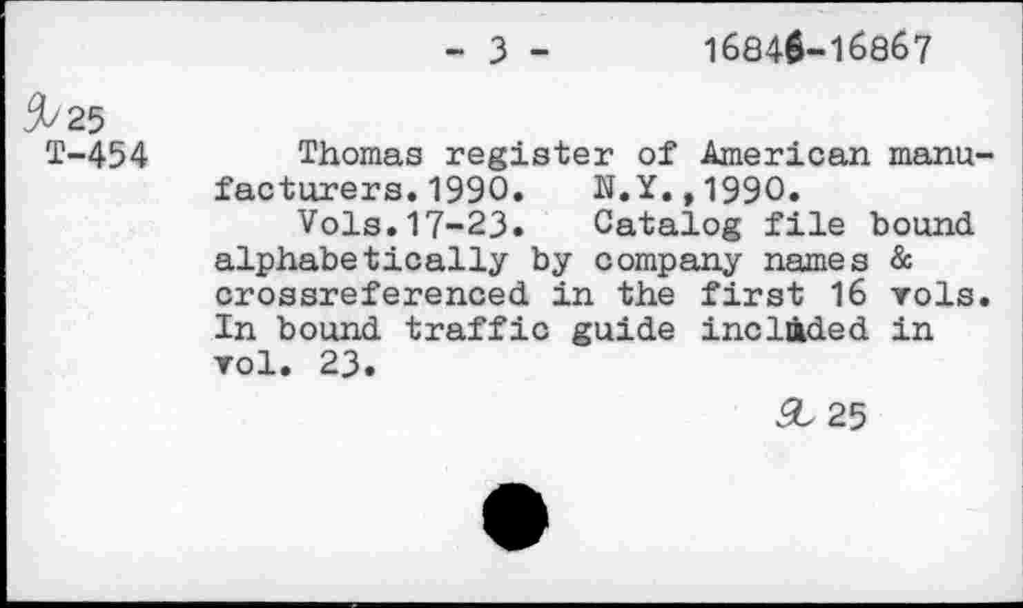 ﻿- 3 -
16840-16867
5/25
T-454 Thomas register of American manufacturers. 1990. N.Y.,1990.
Vols.17-23. Catalog file bound alphabetically by company names & crossreferenced in the first 16 vols. In bound traffic guide included in vol. 23.
5,25